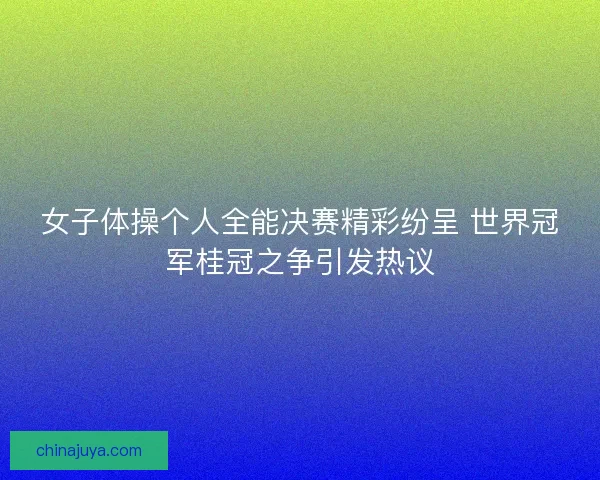 女子体操个人全能决赛精彩纷呈 世界冠军桂冠之争引发热议
