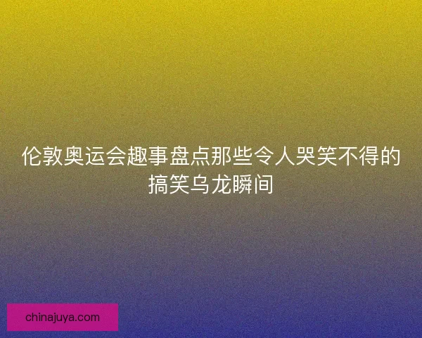 伦敦奥运会趣事盘点那些令人哭笑不得的搞笑乌龙瞬间