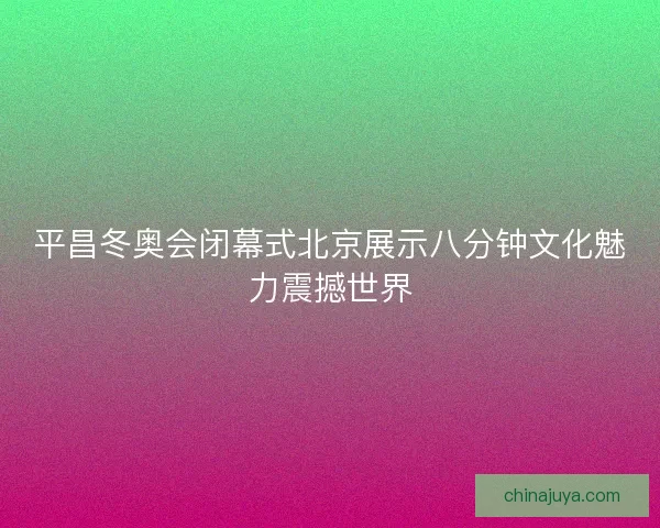 平昌冬奥会闭幕式北京展示八分钟文化魅力震撼世界