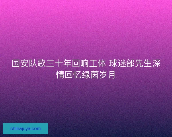 国安队歌三十年回响工体 球迷邰先生深情回忆绿茵岁月