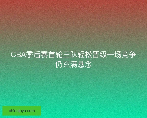 CBA季后赛首轮三队轻松晋级一场竞争仍充满悬念