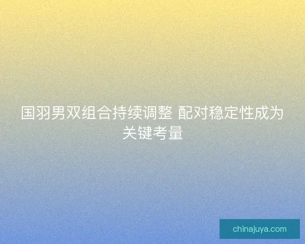 国羽男双组合持续调整 配对稳定性成为关键考量
