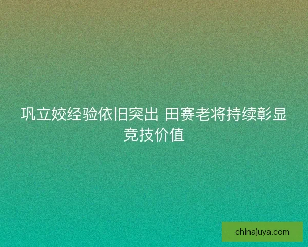 巩立姣经验依旧突出 田赛老将持续彰显竞技价值