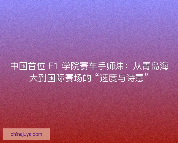 中国首位 F1 学院赛车手师炜：从青岛海大到国际赛场的 “速度与诗意”