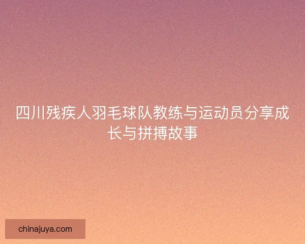 四川残疾人羽毛球队教练与运动员分享成长与拼搏故事