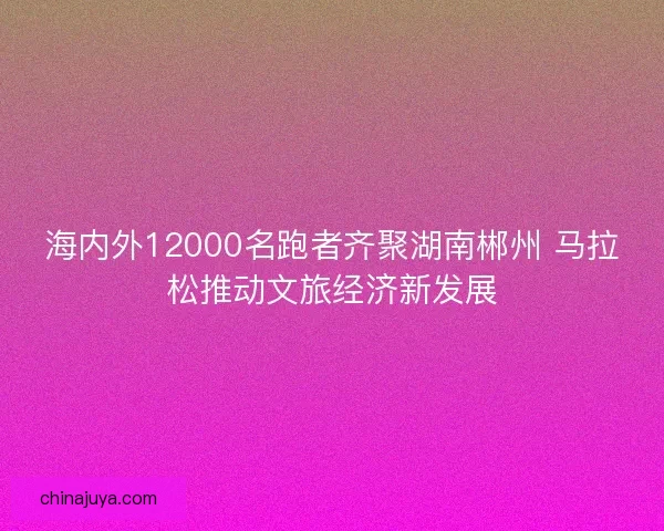 海内外12000名跑者齐聚湖南郴州 马拉松推动文旅经济新发展