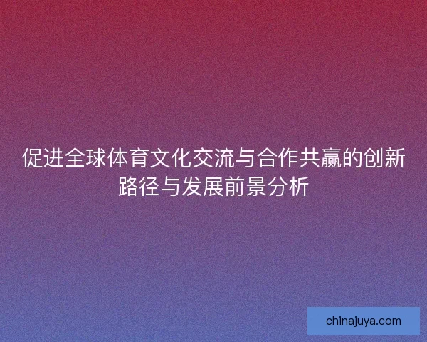 促进全球体育文化交流与合作共赢的创新路径与发展前景分析