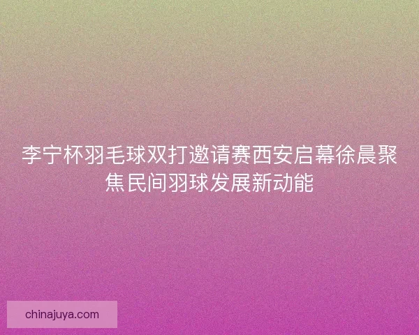 李宁杯羽毛球双打邀请赛西安启幕徐晨聚焦民间羽球发展新动能