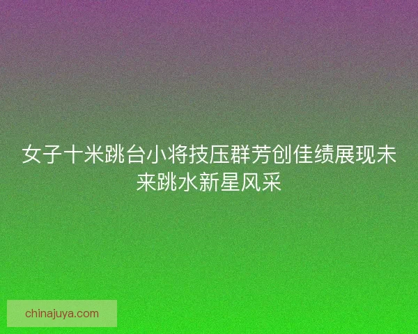 女子十米跳台小将技压群芳创佳绩展现未来跳水新星风采