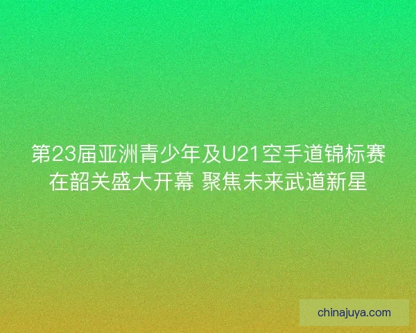 第23届亚洲青少年及U21空手道锦标赛在韶关盛大开幕 聚焦未来武道新星