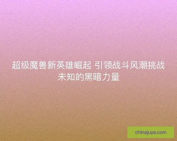 超级魔兽新英雄崛起 引领战斗风潮挑战未知的黑暗力量