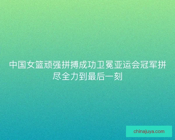 中国女篮顽强拼搏成功卫冕亚运会冠军拼尽全力到最后一刻