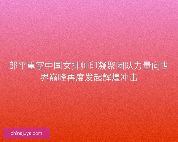 郎平重掌中国女排帅印凝聚团队力量向世界巅峰再度发起辉煌冲击