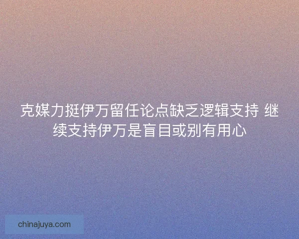 克媒力挺伊万留任论点缺乏逻辑支持 继续支持伊万是盲目或别有用心