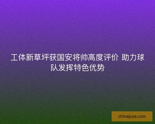 工体新草坪获国安将帅高度评价 助力球队发挥特色优势
