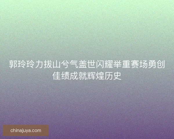 郭玲玲力拔山兮气盖世闪耀举重赛场勇创佳绩成就辉煌历史