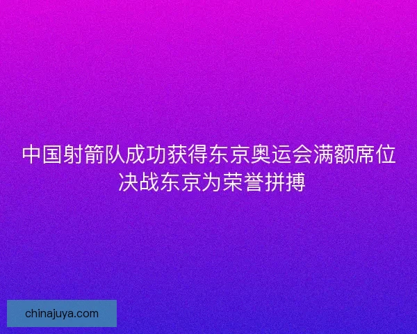 中国射箭队成功获得东京奥运会满额席位 决战东京为荣誉拼搏
