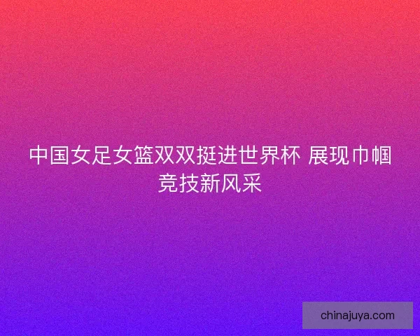 中国女足女篮双双挺进世界杯 展现巾帼竞技新风采