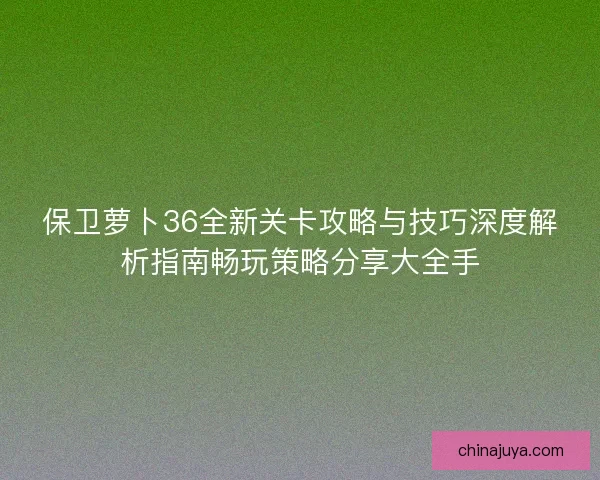 保卫萝卜36全新关卡攻略与技巧深度解析指南畅玩策略分享大全手