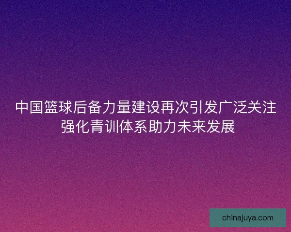 中国篮球后备力量建设再次引发广泛关注 强化青训体系助力未来发展