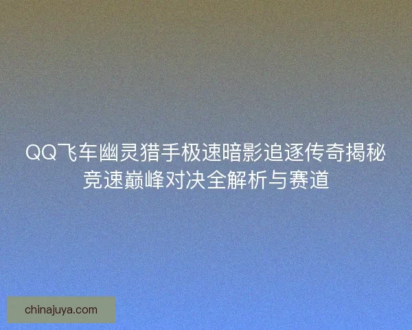 QQ飞车幽灵猎手极速暗影追逐传奇揭秘竞速巅峰对决全解析与赛道