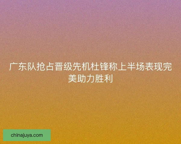 广东队抢占晋级先机杜锋称上半场表现完美助力胜利